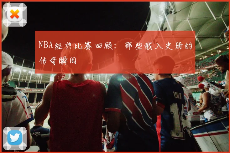 NBA经典比赛回顾：那些载入史册的传奇瞬间