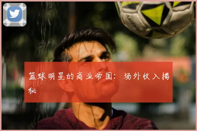 篮球明星的商业帝国：场外收入揭秘