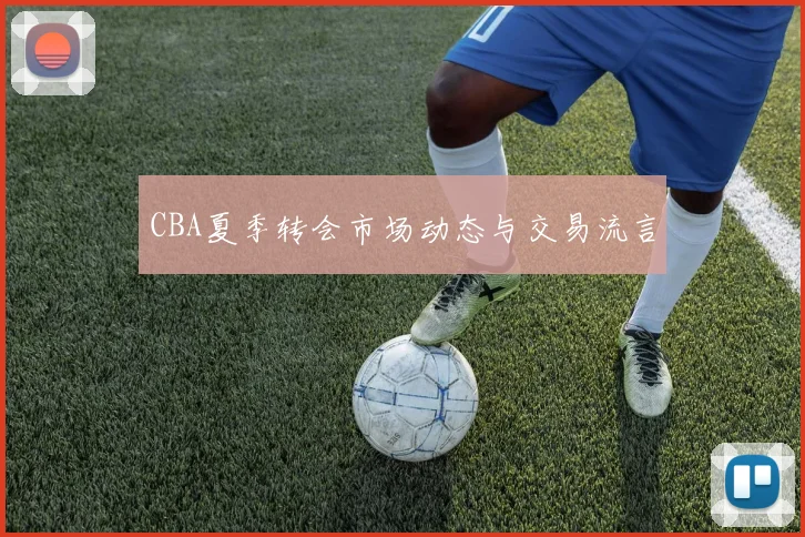 CBA夏季转会市场动态与交易流言