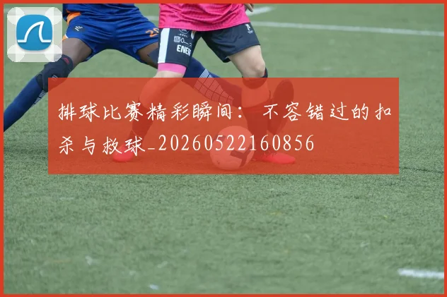 排球比赛精彩瞬间：不容错过的扣杀与救球_20260522160856