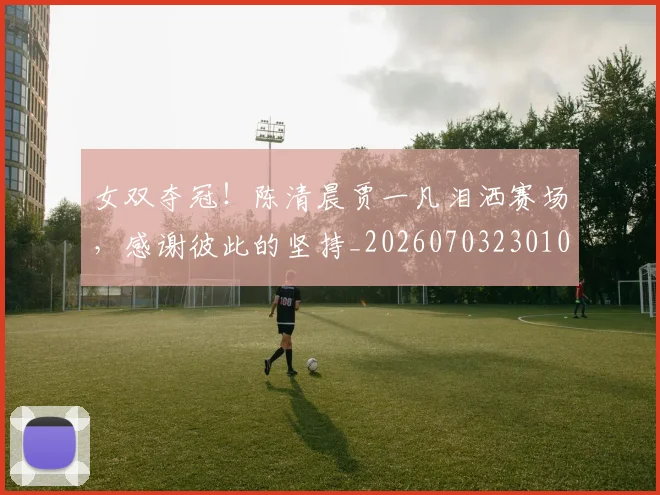 女双夺冠！陈清晨贾一凡泪洒赛场，感谢彼此的坚持_20260703230102
