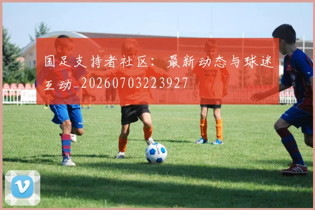 国足支持者社区：最新动态与球迷互动_20260703223927