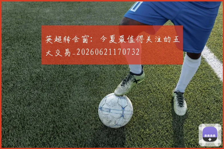 英超转会窗：今夏最值得关注的五大交易_20260621170732
