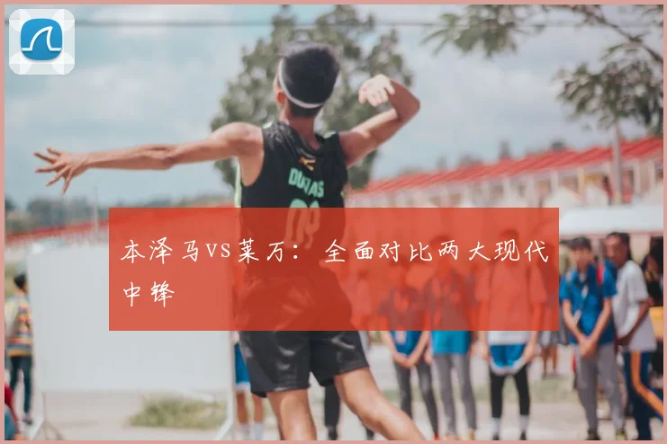 本泽马vs莱万：全面对比两大现代中锋