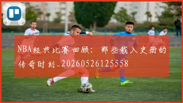 NBA经典比赛回顾：那些载入史册的传奇时刻_20260526125558