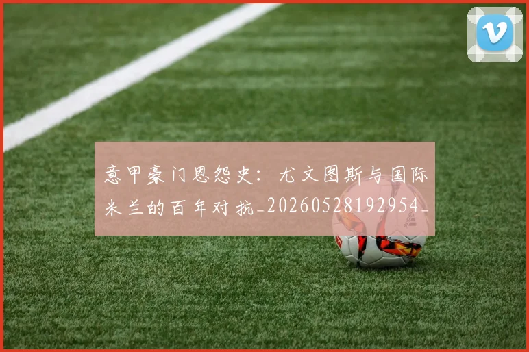 意甲豪门恩怨史:尤文图斯与国际米兰的百年对抗_20260528192954_20260707012733_20260723180605