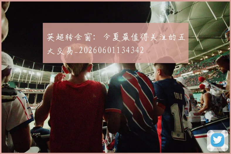 英超转会窗：今夏最值得关注的五大交易_20260601134342