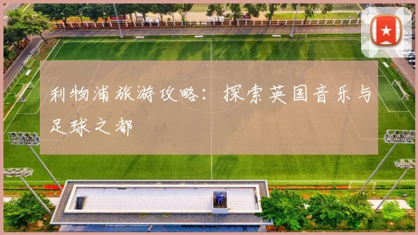 利物浦旅游攻略：探索英国音乐与足球之都