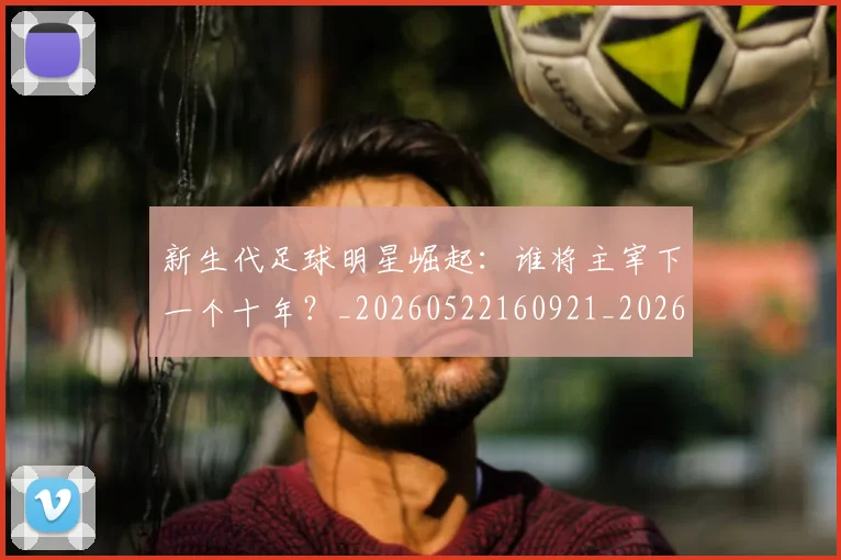 新生代足球明星崛起：谁将主宰下一个十年？_20260522160921_20260707020946_20260731171417