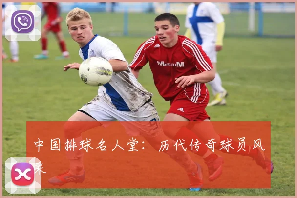 中国排球名人堂：历代传奇球员风采