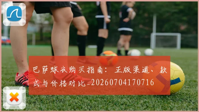 巴萨球衣购买指南：正版渠道、款式与价格对比_20260704170716