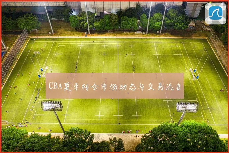 CBA夏季转会市场动态与交易流言