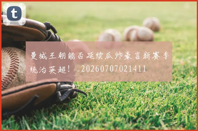 曼城王朝能否延续瓜帅豪言新赛季统治英超！_20260707021411